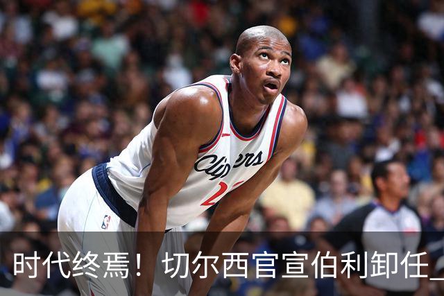 时代终焉！切尔西官宣伯利卸任 清湖资本已完全控制